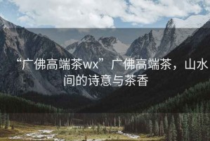 “廣佛高端茶wx”廣佛高端茶，山水間的詩(shī)意與茶香