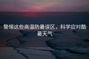 警惕這些高溫防暑誤區，科學(xué)應對酷暑天氣