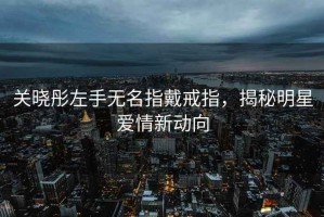 關(guān)曉彤左手無(wú)名指戴戒指，揭秘明星愛(ài)情新動(dòng)向