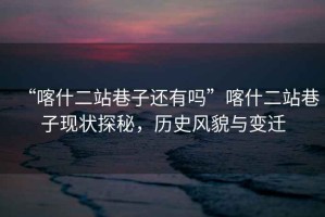 “喀什二站巷子還有嗎”喀什二站巷子現狀探秘，歷史風(fēng)貌與變遷