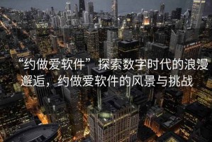 “約做愛(ài)軟件”探索數字時(shí)代的浪漫邂逅，約做愛(ài)軟件的風(fēng)景與挑戰