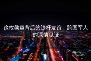 這枚勛章背后的鐵桿友誼，跨國軍人的深情見(jiàn)證