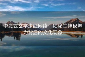 李晟式玄學(xué)走紅網(wǎng)絡(luò )，揭秘其神秘魅力背后的文化現象