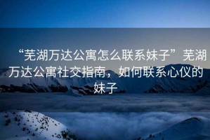 “蕪湖萬(wàn)達公寓怎么聯(lián)系妹子”蕪湖萬(wàn)達公寓社交指南，如何聯(lián)系心儀的妹子