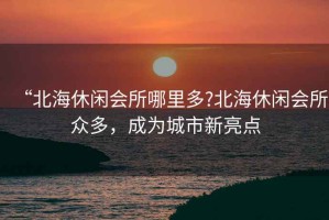 “北海休閑會(huì )所哪里多?北海休閑會(huì )所眾多，成為城市新亮點(diǎn)