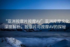 “亞洲按摩片按摩AV”亞洲按摩文化深度解析，按摩片與按摩AV的探秘