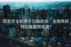 國家安全部攜手動(dòng)畫(huà)奇緣，金猴降妖特別篇震撼來(lái)襲！