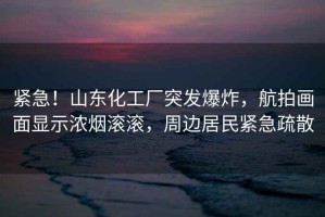 緊急！山東化工廠(chǎng)突發(fā)爆炸，航拍畫(huà)面顯示濃煙滾滾，周邊居民緊急疏散