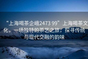 “上海喝茶企峨2473 99”上海喝茶文化，一場(chǎng)獨特的茶藝之旅，探尋傳統與現代交融的韻味