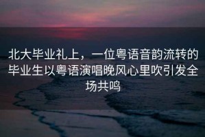 北大畢業(yè)禮上，一位粵語(yǔ)音韻流轉的畢業(yè)生以粵語(yǔ)演唱晚風(fēng)心里吹引發(fā)全場(chǎng)共鳴