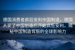 德國消費者瘋狂安利中國制造，德國人買(mǎi)了中國制造后開(kāi)始瘋狂安利，揭秘中國制造背后的全球影響力