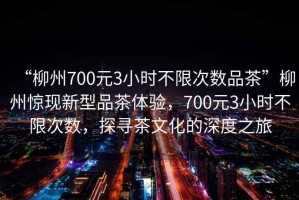 “柳州700元3小時(shí)不限次數品茶”柳州驚現新型品茶體驗，700元3小時(shí)不限次數，探尋茶文化的深度之旅
