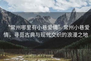 “常州哪里有小巷愛(ài)情”常州小巷愛(ài)情，尋覓古典與現代交織的浪漫之地