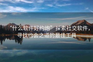 “什么軟件好約炮”探索社交軟件，尋找約會(huì )之道的最佳工具