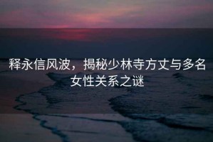 釋永信風(fēng)波，揭秘少林寺方丈與多名女性關(guān)系之謎