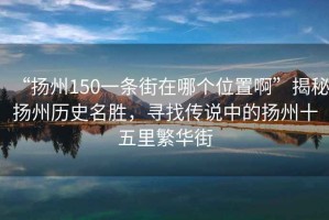 “揚州150一條街在哪個(gè)位置啊”揭秘揚州歷史名勝，尋找傳說(shuō)中的揚州十五里繁華街