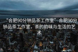 “合肥90分鐘品茶工作室”合肥90分鐘品茶工作室，茶的韻味與生活的藝術(shù)