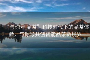 “與你號 品茶”科技時(shí)代下的品茶體驗，與你號共創(chuàng  )智能品茶新境界