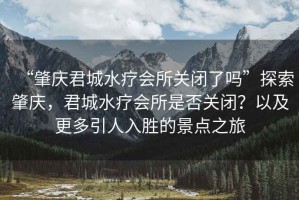 “肇慶君城水療會(huì )所關(guān)閉了嗎”探索肇慶，君城水療會(huì )所是否關(guān)閉？以及更多引人入勝的景點(diǎn)之旅