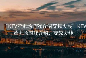 “KTV葷素場(chǎng)游戲介紹穿越火線(xiàn)”KTV葷素場(chǎng)游戲介紹，穿越火線(xiàn)