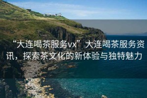 “大連喝茶服務(wù)vx”大連喝茶服務(wù)資訊，探索茶文化的新體驗與獨特魅力
