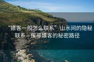 “嫖客一般怎么聯(lián)系”山水間的隱秘聯(lián)系—探尋嫖客的秘密路徑
