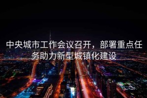 中央城市工作會(huì )議召開(kāi)，部署重點(diǎn)任務(wù)助力新型城鎮化建設