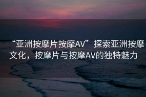 “亞洲按摩片按摩AV”探索亞洲按摩文化，按摩片與按摩AV的獨特魅力