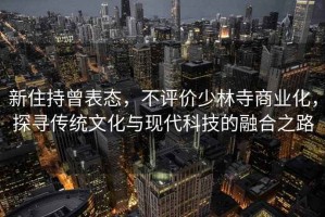 新住持曾表態(tài)，不評價(jià)少林寺商業(yè)化，探尋傳統文化與現代科技的融合之路