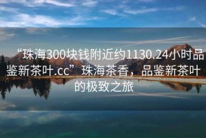 “珠海300塊錢(qián)附近約1130.24小時(shí)品鑒新茶葉.cc”珠海茶香，品鑒新茶葉的極致之旅