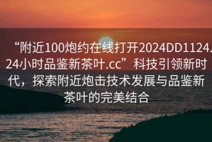 “附近100炮約在線(xiàn)打開(kāi)2024DD1124.24小時(shí)品鑒新茶葉.cc”科技引領(lǐng)新時(shí)代，探索附近炮擊技術(shù)發(fā)展與品鑒新茶葉的完美結合