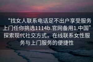 “找女人聯(lián)系電話(huà)足不出戶(hù)享受服務(wù)上門(mén)任你挑選1114b.官網(wǎng)備用1.中國”探索現代社交方式，在線(xiàn)聯(lián)系女性服務(wù)與上門(mén)服務(wù)的便捷性