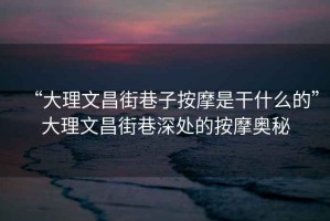 “大理文昌街巷子按摩是干什么的”大理文昌街巷深處的按摩奧秘