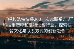 “呼和浩特快餐200一次vx聯(lián)系方式”科技重塑呼和浩特快餐行業(yè)，探索快餐文化與聯(lián)系方式的創(chuàng  )新融合