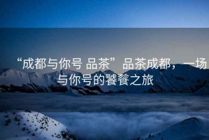 “成都與你號 品茶”品茶成都，一場(chǎng)與你號的饕餮之旅