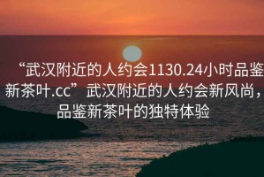 “武漢附近的人約會(huì )1130.24小時(shí)品鑒新茶葉.cc”武漢附近的人約會(huì )新風(fēng)尚，品鑒新茶葉的獨特體驗