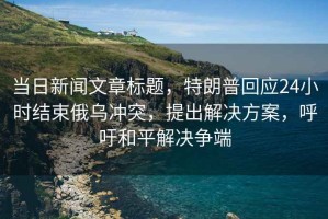 當日新聞文章標題，特朗普回應24小時(shí)結束俄烏沖突，提出解決方案，呼吁和平解決爭端