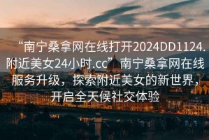 “南寧桑拿網(wǎng)在線(xiàn)打開(kāi)2024DD1124.附近美女24小時(shí).cc”南寧桑拿網(wǎng)在線(xiàn)服務(wù)升級，探索附近美女的新世界，開(kāi)啟全天候社交體驗
