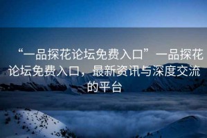 “一品探花論壇免費入口”一品探花論壇免費入口，最新資訊與深度交流的平臺