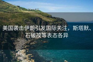 美國襲擊伊朗引發(fā)國際關(guān)注，斯塔默、石破茂等表態(tài)各異