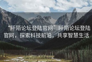 “阡陌論壇登陸官網(wǎng)”阡陌論壇登陸官網(wǎng)，探索科技前沿，共享智慧生活