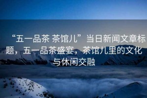 “五一品茶 茶館兒”當日新聞文章標題，五一品茶盛宴，茶館兒里的文化與休閑交融