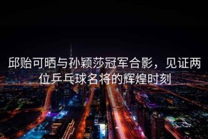 邱貽可曬與孫穎莎冠軍合影，見(jiàn)證兩位乒乓球名將的輝煌時(shí)刻