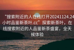 “搜索附近的人在線(xiàn)打開(kāi)20241124.24小時(shí)品鑒新茶葉.cc”探索新茶葉，在線(xiàn)搜索附近的人品鑒新茶盛宴，全天候體驗