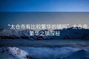 “太倉市有比較繁華的鎮嗎”太倉市繁華之鎮探秘