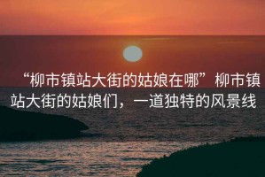 “柳市鎮站大街的姑娘在哪”柳市鎮站大街的姑娘們，一道獨特的風(fēng)景線(xiàn)