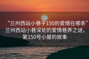 “蘭州西站小巷子150的愛(ài)情在哪條”蘭州西站小巷深處的愛(ài)情巷弄之謎，第150號小屋的故事