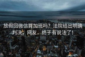 放假回微信算加班嗎？法院給出明確判決，網(wǎng)友，終于有說(shuō)法了！