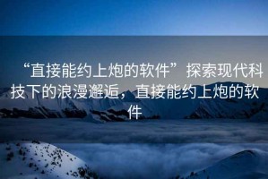 “直接能約上炮的軟件”探索現代科技下的浪漫邂逅，直接能約上炮的軟件