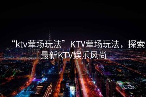 “ktv葷場(chǎng)玩法”KTV葷場(chǎng)玩法，探索最新KTV娛樂(lè )風(fēng)尚
